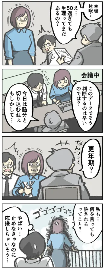 4コマ漫画。書類を提出する女性。男性「生理休暇…え…50過ぎても生理ってまだあるの?」場面変わって会議中。「このデータでそう判断するのは早いのでは?」と発言する女性。それに対して「今日は随分と切り込むねぇ もしかして…更年期?なんつって」と冗談めかして返す男性。再び場面変わって、屋上で女性が手すりにもたれかかりながら「私も…何を言っても許されるってこと?」と怒っている。その背中を見ながら「やばい…止めなきゃなのに応援しちゃいそう…」と思っている男性