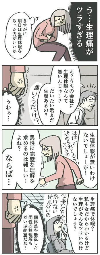 4コマ漫画。女性「う…生理痛がツラすぎる。さすがに明日は生理休暇を取った方がいいか」男性「え?うちの会社に生理休暇なんて無いんじゃ…?だいたい君まだ生理あるの?歳いくつだっけ?」女性が怒っている「うわぁ…。生理休暇が無いわけないでしょーが!法律で決められてるっつうの。男性に完璧な理解を求めるのは難しい…よね?ならば…」別の女性「生理痛で休暇?私も女だからわかるけど生理がそんなツラいわけないでしょう?仕事なんだから怠けない、甘えないの」女性が再度怒っている「個体差を無視した同性の無理解もだいぶ絶望だな…」