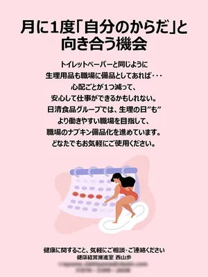 ポスター。『月に1度「自分のからだ」と向き合う機会 トイレットペーパーと同じように生理用品も職場に備品としてあれば…心配ごとが1つ減って、安心して仕事ができるかもしれない。日清食品グループでは、生理の日”も”より働きやすい職場を目指して、職場のナプキン備品化を進めています。どなたでもお気軽にご使用ください。健康に関すること、気軽にご相談・ご連絡ください 健康経営推進室 西山歩』