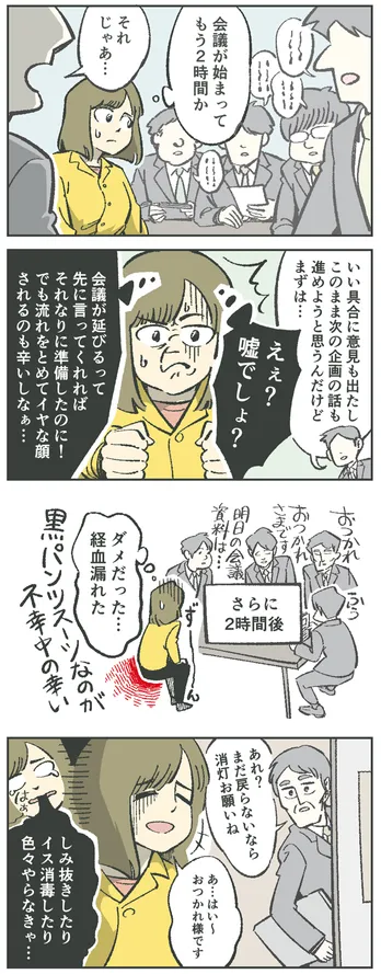 4コマ漫画。女性「会議が始まってもう2時間か」司会の男性「このまま次の企画の話も進めようと思うんだけど…」女性「えぇ?嘘でしょ?会議が延びるって先に言ってくれればそれなりに準備したのに!でも流れをとめてイヤな顔されるのも辛いしなぁ…」さらに2時間後。女性「ダメだった…経血漏れた。黒パンツスーツなのが不幸中の幸い」男性「あれ?まだ戻らないなら消灯お願いね」女性「あ…はい~。おつかれ様です(しみ抜きしたりイス消毒したり色々やらなきゃ…)